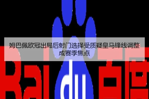 姆巴佩欧冠出局后射门选择受质疑皇马锋线调整成赛季焦点