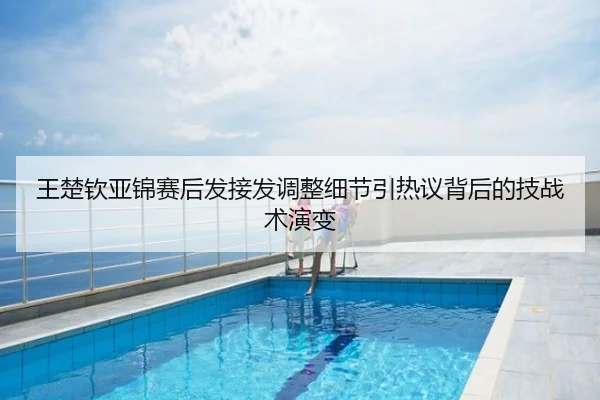 王楚钦亚锦赛后发接发调整细节引热议背后的技战术演变