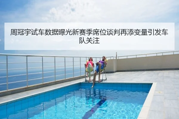 周冠宇试车数据曝光新赛季席位谈判再添变量引发车队关注
