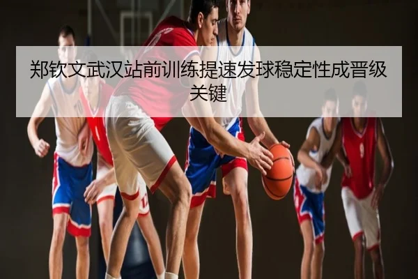 郑钦文武汉站前训练提速发球稳定性成晋级关键