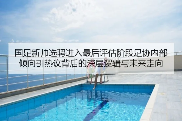 国足新帅选聘进入最后评估阶段足协内部倾向引热议背后的深层逻辑与未来走向