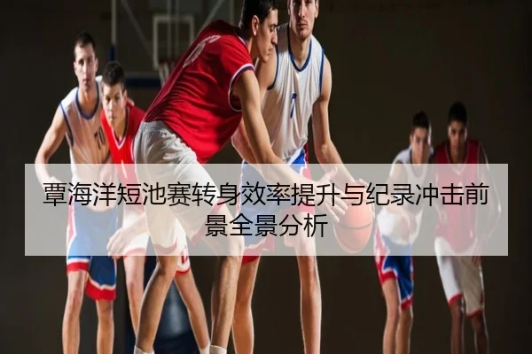 覃海洋短池赛转身效率提升与纪录冲击前景全景分析